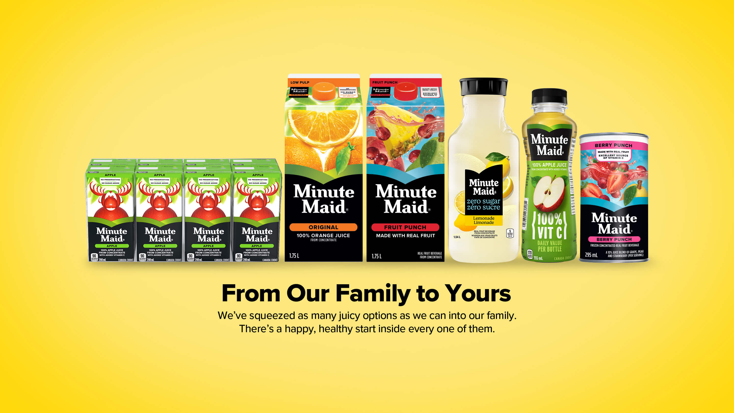 Minute Maid. From Our Family to Yours. We've squeezed as many juicy options as we can into our family. There's a happy, healthy start inside every one of them.