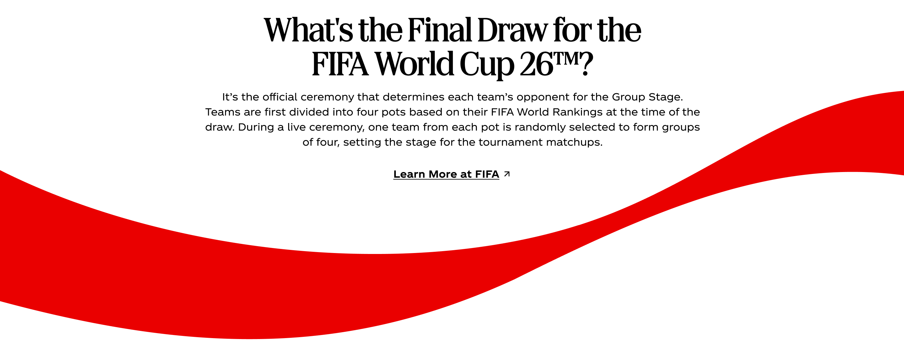 What's the Final Draw for the FIFA World Cup 26™? It’s the official ceremony that determines each team’s opponent for the Group Stage. Teams are first divided into four pots based on their FIFA World Rankings at the time of the draw. During a live ceremony, one team from each pot is randomly selected to form groups of four, setting the stage for the tournament matchups. Learn More at FIFA. The iconic red Coca-Cola ribbon sweeps below