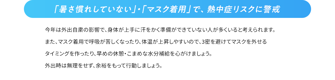 「暑さ慣れしていない」・「マスク着用」で、熱中症リスクに警戒 今年は外出自粛の影響で、身体が上手に汗をかく準備ができていない人が多くいると考えられます。また、マスク着用で呼吸が苦しくなったり体温が上昇しやすいので、3密を避けてマスクを外せるタイミングを作ったり、早めの休憩・こまめな水分補給を心がけましょう。外出時は無理をせず、余裕をもって行動しましょう。