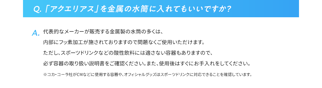 Q.「アクエリアス」を金属の水筒に入れてもいいですか？  代表的なメーカーが販売する金属製の水筒の多くは、内部にフッ素加工が施されておりますので問題なくご使用いただけます。ただし、スポーツドリンクなどの酸性飲料には適さない容器もありますので、必ず容器の取り扱い説明書をご確認ください。また、使用後はすぐにお手入れをしてください。 ※コカ･コーラ社がCMなどに使用する容器や、オフィシャルグッズはスポーツドリンクに対応できることを確認しています。