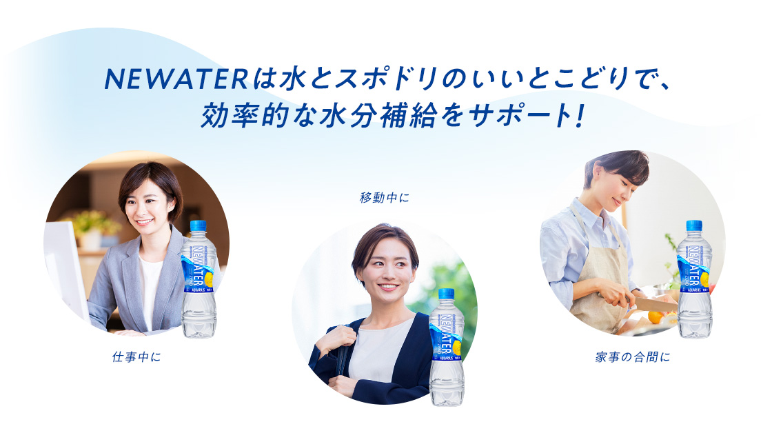 NEWATERは水とスポドリのいいとこどりで、効率的な水分補給をサポート！  仕事中に 移動中に 家事の合間に