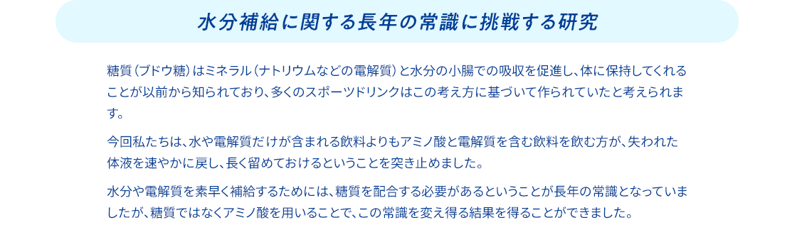 水分補給に関する長年の常識に挑戦する研究 糖質（ブドウ糖）はミネラル（ナトリウムなどの電解質）と水分の小腸での吸収を促進し、体に保持してくれることが以前から知られており、多くのスポーツドリンクはこの考え方に基づいて作られていたと考えられます。 今回私たちは、水や電解質だけが含まれる飲料よりもアミノ酸と電解質を含む飲料を飲む方が、失われた体液を速やかに戻し、長く留めておけるということを突き止めました。 水分や電解質を素早く補給するためには、糖質を配合する必要があるということが長年の常識となっていましたが、糖質ではなくアミノ酸を用いることで、この常識を変え得る結果を得ることができました。