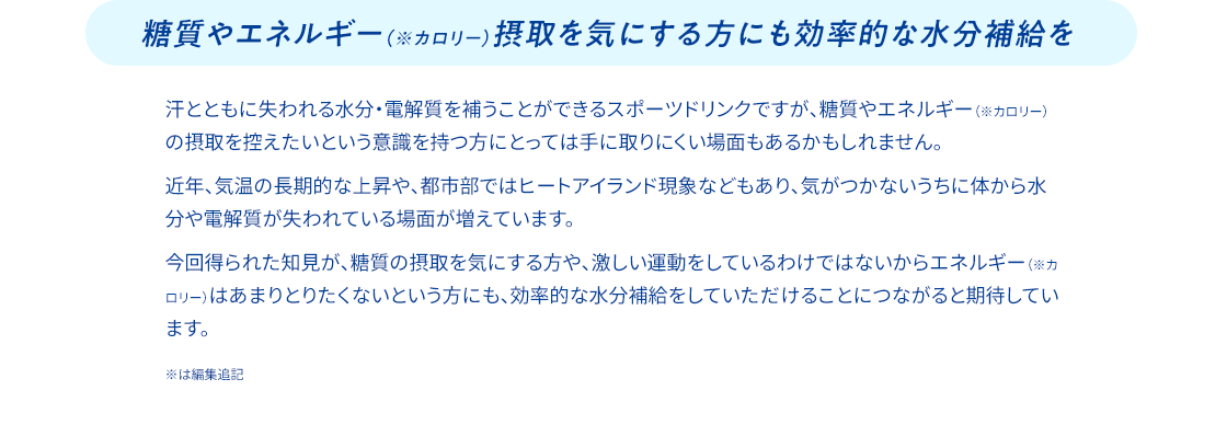 糖質やエネルギー(※カロリー)摂取を気にする方にも効率的な水分補給を 汗とともに失われる水分・電解質を補うことができるスポーツドリンクですが、糖質やエネルギー（※カロリー）の摂取を控えたいという意識を持つ方にとっては手に取りにくい場面もあるかもしれません。 近年、気温の長期的な上昇や、都市部ではヒートアイランド現象などもあり、気がつかないうちに体から水分や電解質が失われている場面が増えています。 今回得られた知見が、糖質の摂取を気にする方や、激しい運動をしているわけではないからエネルギー（※カロリー）はあまりとりたくないという方にも、効率的な水分補給をしていただけることにつながると期待しています。 ※は編集追記