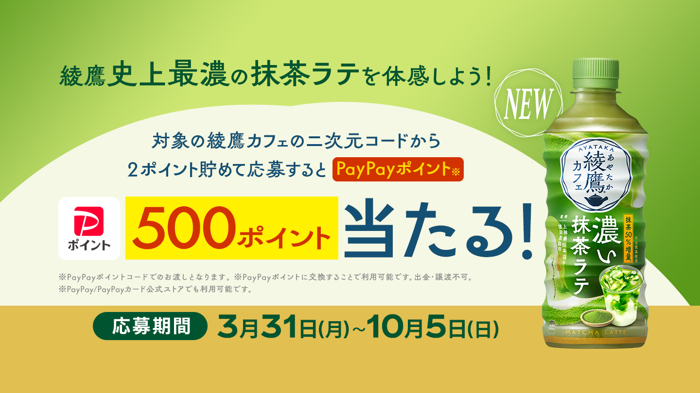 綾鷹史上最濃（さいこい）の抹茶ラテを体感しよう！ 対象の綾鷹カフェの二次元コードから2ポイント貯めて応募すると、PayPayポイント 500ポイントが抽選で当たる！ 応募期間：3月31日(月)～10月5日(日) ※PayPayポイントコードでのお渡しとなります。 ※PayPayポイントに交換することで利用可能です。出金・譲渡不可。 ※PayPay/PayPayカード公式ストアでも利用可能です。
