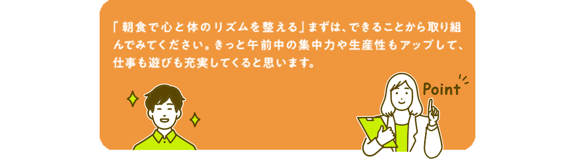 「朝食で心と体のリズムを整える」まずは、できることから取り組んでみてください。きっと午前中の集中力や生産性もアップして、仕事も遊びも充実してくると思います。