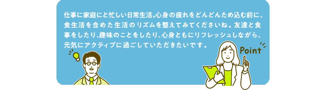 仕事に家庭に忙しい日常生活。心身の疲れをどんどんため込む前に、食生活を含めた生活リズムを整えてみてくださいね。友達と食事したり、趣味のことをしたり、身心ともにリフレッシュしながら、元気にアクティブに過ごしていただきたいです。