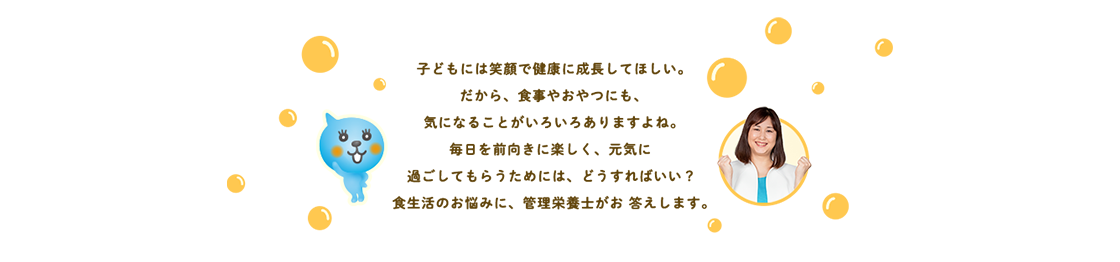 家族みんなが笑顔に! 管理栄養士さんのイチ推しあと押し 子どもにはいつも笑顔で健康でいてほしい。だからこそ食事はたいせつにしたい。でも、忙しい日々の中で、子どもの食事やおやつをどうすればいいの？悩めるアナタに家族みんなが笑顔になれる食生活をご提案します。	