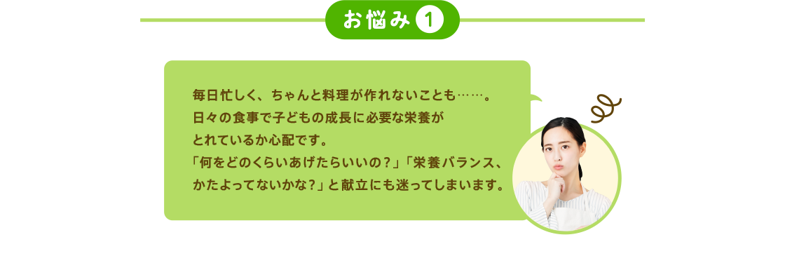 お悩み1 毎日忙しく、ちゃんと料理が作れないことも……。日々の食事で子どもの成長に必要な栄養がとれているか心配です。「何をどのくらいあげたらいの？」「栄養バランス、たよってないかな？」と献立にも迷ってしまいます。