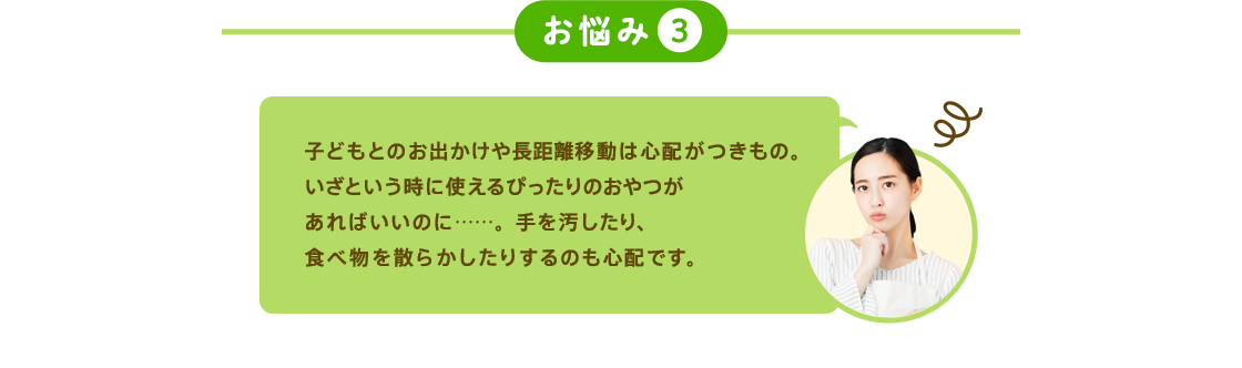 お悩み3 子どもとのお出かけや長距離移動は心配がつきもの。いざという時に使えるぴったりのおやつがあればいいのに……。手を汚したり、食べ物を散らかしたりするのも心配です。