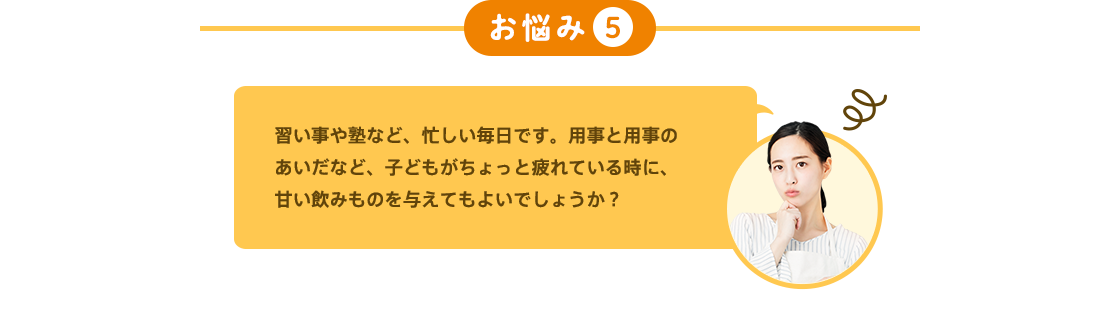 お悩み5 習い事や塾など、忙しい毎日です。用事と用事のあいだなど、子どもがちょっと疲れている時に、甘い飲みものを与えてもよいでしょうか？