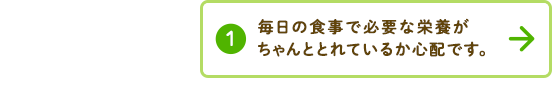 毎日の食事で必要な栄養がちゃんととれているか心配です。