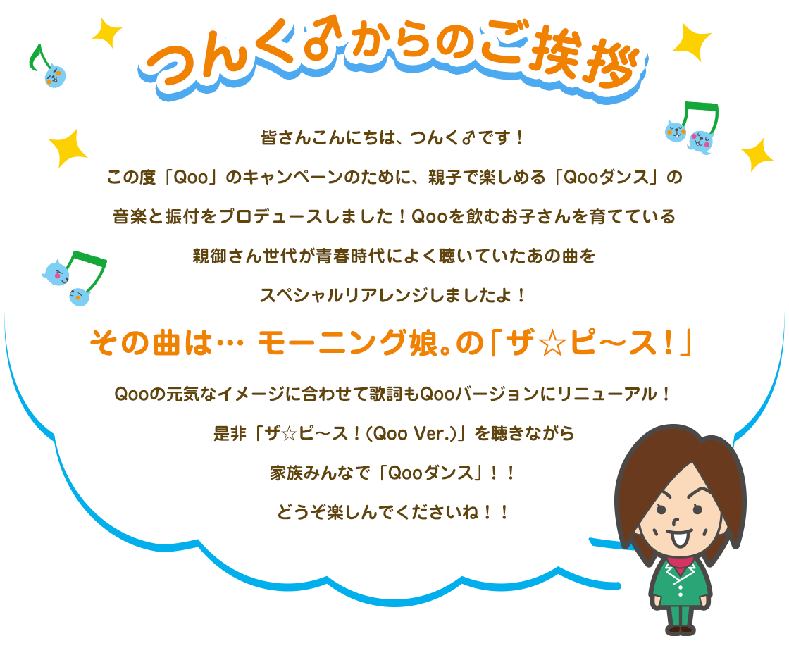 つんく♂からのご挨拶 皆さんこんにちは、つんく♂です！この度「Qoo」のキャンペーンのために、親子で楽しめる「Qooダンス」の音楽と振付をプロデュースしました！Qooを飲むお子さんを育てている親御さん世代が青春時代によく聴いていたあの曲をスペシャルリアレンジしましたよ！ その曲は… モーニング娘。の 「ザ☆ピ〜ス！」 Qooの元気なイメージに合わせて歌詞もQooバージョンにリニューアル！是非「ザ☆ピ〜ス！(Qoo Ver.)」を聴きながら家族みんなで「Qooダンス」！！どうぞ楽しんでくださいね！！