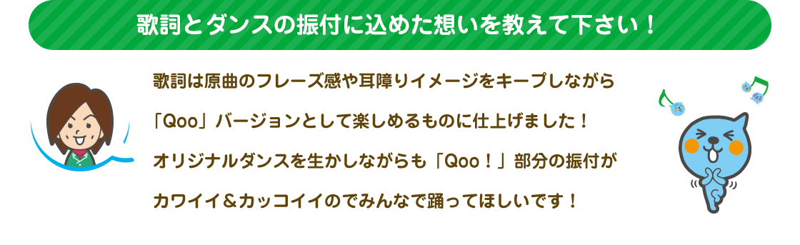 歌詞とダンスの振付に込めた想いを教えて下さい！ |歌詞は原曲のフレーズ感や耳障りイメージをキープしながら「Qoo」バージョンとして楽しめるものに仕上げました！オリジナルダンスを生かしながらも「Qoo！」部分の振付がカワイイ＆カッコイイのでみんなで踊ってほしいです！