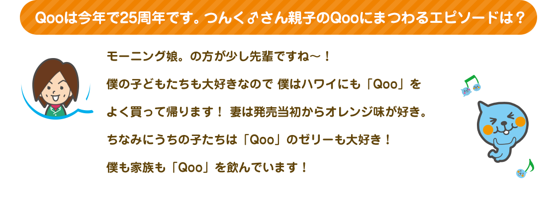 Qooは今年で25周年です。つんく♂さん親子のQooにまつわるエピソードは？|モーニング娘。の方が少し先輩ですね〜！僕の子どもたちも大好きなので 僕はハワイにも「Qoo」をよく買って帰ります！ 妻は発売当初からオレンジ味が好き。ちなみにうちの子たちは「Qoo」のゼリーも大好き！僕も家族も「Qoo」を飲んでいます！。