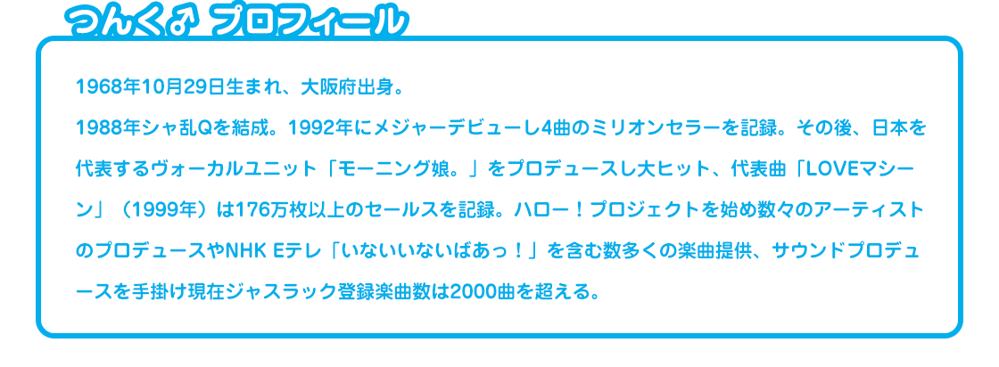 つんく♂ プロフィール 1968年10月29日生まれ、大阪府出身。1988年シャ乱Qを結成。1992年にメジャーデビューし4曲のミリオンセラーを記録。その後、日本を代表するヴォーカルユニット「モーニング娘。」をプロデュースし大ヒット、代表曲「LOVEマシーン」（1999年）は176万枚以上のセールスを記録。ハロー！プロジェクトを始め数々のアーティストのプロデュースやNHK Eテレ「いないいないばあっ！」を含む数多くの楽曲提供、サウンドプロデュースを手掛け現在ジャスラック登録楽曲数は2000曲を超える。 