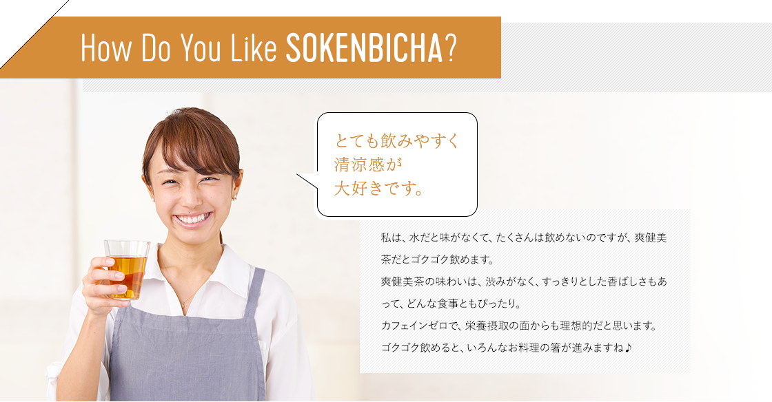 How Do You Like SOKENBOCHA? 私は、水だと味がなくて、たくさんは飲めないのですが、爽健美茶だとゴクゴク飲めます。爽健美茶の味わいは、渋みがなく、すっきりとした香ばしさもあって、どんな食事ともぴったり。カフェインゼロで、栄養摂取の面からも理想的だと思います。ゴクゴク飲めると、いろんなお料理の箸が進みますね♪