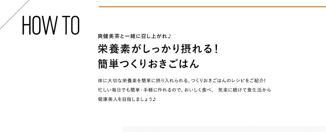 HOW TO 爽健美茶と一緒に召し上がれ♪栄養素がしっかり摂れる！簡単つくりおきごはん 体に大切な栄養素を簡単に摂り入れられる、つくりおきごはんのレシピをご紹介!忙しい毎日でも簡単・手軽に作れるので、おいしく食べ、 気楽に続けて食生活から健康美人を目指しましょう♪