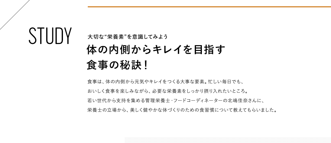 STUDY 大切な“栄養素”を意識してみよう 体の内側からキレイを目指す食事の秘訣！ 食事は、体の内側から元気やキレイをつくる大事な要素。忙しい毎日でも、おいしく食事を楽しみながら、必要な栄養素をしっかり摂り入れたいところ。若い世代から支持を集める管理栄養士・フードコーディネーターの北嶋佳奈さんに、栄養士の立場から、美しく健やかな体づくりのための食習慣について教えてもらいました。