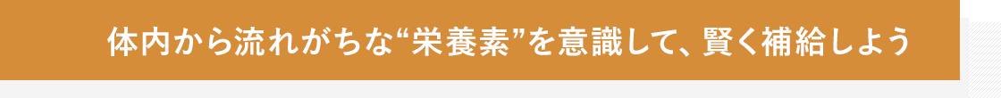 体内から流れがちな“栄養素”を意識して、賢く補給しよう