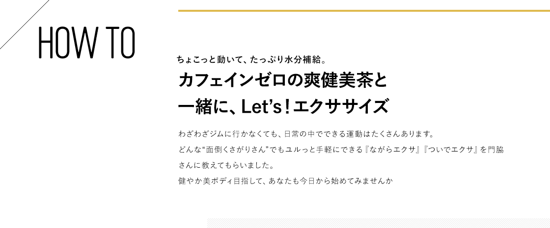 HOW TO ちょこっと動いて、たっぷり水分補給。カフェインゼロの爽健美茶と一緒に、Let’s！エクササイズ わざわざジムに行かなくても、日常の中でできる運動はたくさんあります。どんな“面倒くさがりさん”でもユルっと手軽にできる『ながらエクサ』『ついでエクサ』を門脇さんに教えてもらいました。健やか美ボディ目指して、あなたも今日から始めてみませんか