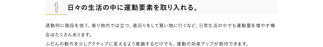 1 日々の生活の中に運動要素を取り入れる。通勤時に階段を使う、乗り物内では立つ、遠回りをして買い物に行くなど、日常生活の中でも運動量を増やす機会はたくさんあります。ふだんの動作を少しアクティブに変えるよう意識するだけでも、運動の効果アップが期待できます。2 好きなことと結びつける。自分の趣味・嗜好と絡めることで、ご褒美的な運動ができるように設定します。習い事やショッピングといったお出かけの際は、目的地まで乗り物を使わず歩くなど、到達地点に楽しみがあれば、無理なく習慣化できるはず。3 プレイリストをつくる。好きな音楽を流していると、自然に体が動いてしまうもの。耳から入る情報は、ダイレクトに脳に届くといわれています。お気に入りの音楽を集めて、ちょっとした運動用のプレイリストを作ってみては?流行の曲をまとめたり、自分が一番頑張っていた頃に聴いていた音楽でやる気をアップさせるのもおすすめです。4 目標を明確にする。「いまの自分」「目標を達成して健やか美ボディになった自分」の状態をイメージして、ノートの左右ページにそれぞれ書き込み、比較するのも一つの方法。たとえば、現状のままでは着られない服が着られるようになる、非モテからモテ女子になるなど、より具体的なほうが目標を立てやすいでしょう。5 SNSに公開して、仲間を見つける。運動を始めることや、目指すスタイルを思い切ってSNSに公開してしまいましょう。 同じ目標をもった人や興味のある人からのリアクションがつくことでやる気に繋がり、一緒に頑張れる仲間が見つかることも。