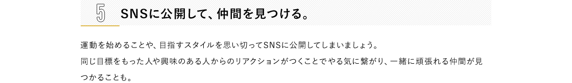 1 日々の生活の中に運動要素を取り入れる。通勤時に階段を使う、乗り物内では立つ、遠回りをして買い物に行くなど、日常生活の中でも運動量を増やす機会はたくさんあります。ふだんの動作を少しアクティブに変えるよう意識するだけでも、運動の効果アップが期待できます。2 好きなことと結びつける。自分の趣味・嗜好と絡めることで、ご褒美的な運動ができるように設定します。習い事やショッピングといったお出かけの際は、目的地まで乗り物を使わず歩くなど、到達地点に楽しみがあれば、無理なく習慣化できるはず。3 プレイリストをつくる。好きな音楽を流していると、自然に体が動いてしまうもの。耳から入る情報は、ダイレクトに脳に届くといわれています。お気に入りの音楽を集めて、ちょっとした運動用のプレイリストを作ってみては?流行の曲をまとめたり、自分が一番頑張っていた頃に聴いていた音楽でやる気をアップさせるのもおすすめです。4 目標を明確にする。「いまの自分」「目標を達成して健やか美ボディになった自分」の状態をイメージして、ノートの左右ページにそれぞれ書き込み、比較するのも一つの方法。たとえば、現状のままでは着られない服が着られるようになる、非モテからモテ女子になるなど、より具体的なほうが目標を立てやすいでしょう。5 SNSに公開して、仲間を見つける。運動を始めることや、目指すスタイルを思い切ってSNSに公開してしまいましょう。 同じ目標をもった人や興味のある人からのリアクションがつくことでやる気に繋がり、一緒に頑張れる仲間が見つかることも。