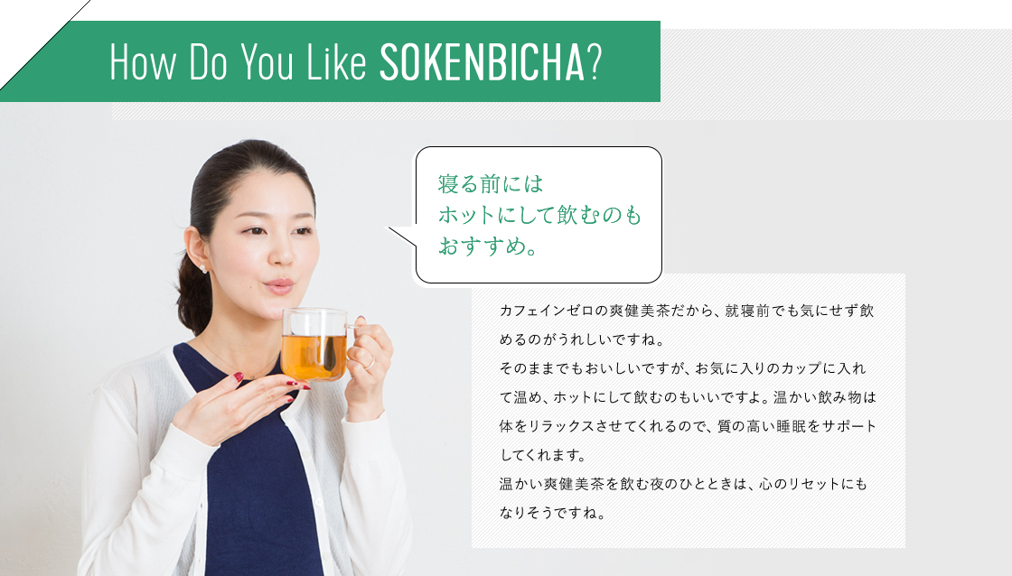 How Do You Like SOKENBOCHA? カフェインゼロの爽健美茶だから、就寝前でも気にせず飲めるのがうれしいですね。そのままでもおいしいですが、お気に入りのカップに入れて温め、ホットにして飲むのもいいですよ。温かい飲み物は体をリラックスさせてくれるので、質の高い睡眠をサポートしてくれます。温かい爽健美茶を飲む夜のひとときは、心のリセットにもなりそうですね。