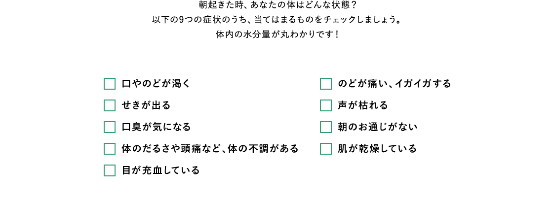 朝起きた時、あなたの体はどんな状態？以下の9つの症状のうち、当てはまるものをチェックしましょう。体内の水分量が丸わかりです！口やのどが渇く せきが出る 口臭が気になる 体のだるさや頭痛など、体の不調がある 目が充血している のどが痛い、イガイガする 声が枯れる 朝のお通じがない 肌が乾燥している