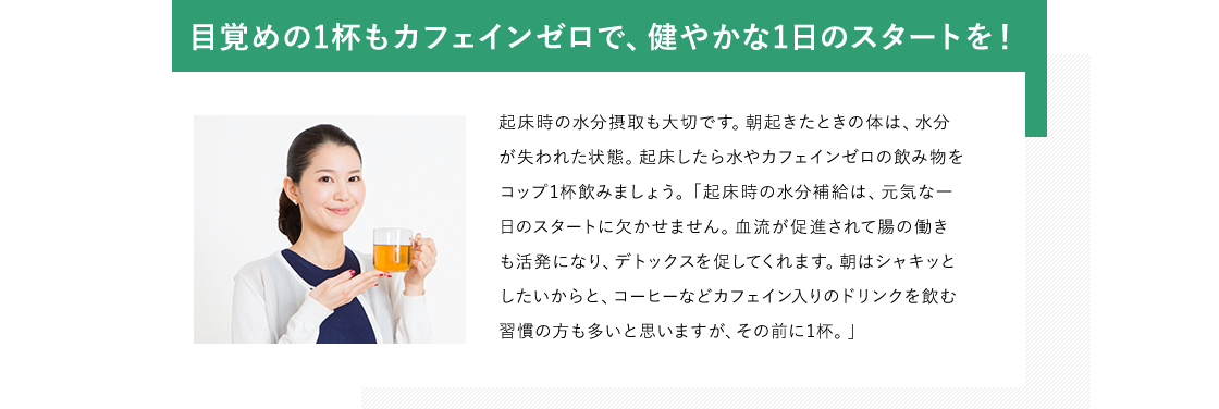 目覚めの1杯もカフェインゼロで、健やかな1日のスタートを！ 起床時の水分摂取も大切です。朝起きたときの体は、水分が失われた状態。起床したら水やカフェインゼロの飲み物をコップ1杯飲みましょう。「起床時の水分補給は、元気な一日のスタートに欠かせません。血流が促進されて腸の働きも活発になり、デトックスを促してくれます。朝はシャキッとしたいからと、コーヒーなどカフェイン入りのドリンクを飲む習慣の方も多いと思いますが、その前に1杯。」