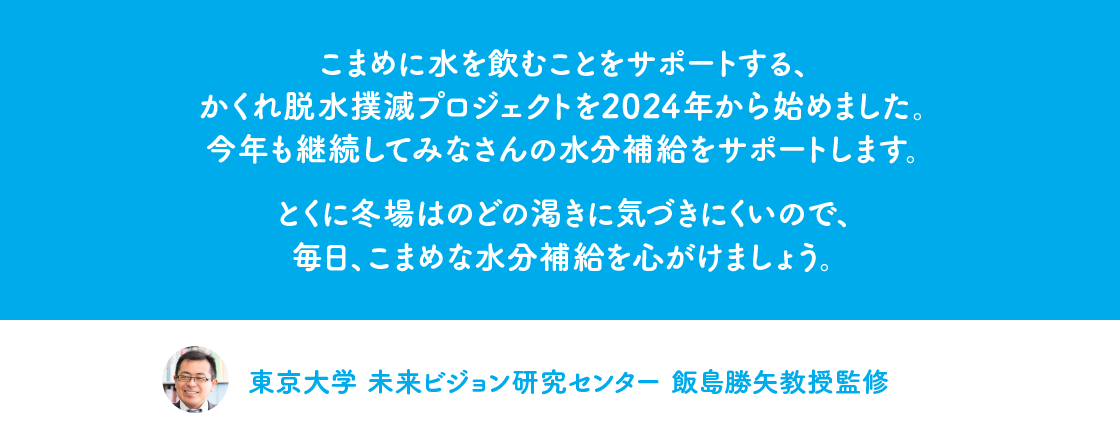 こまめに水を飲むことをサポートする、かくれ脱水撲滅プロジェクトを2024年から始めました。今年も継続してみなさんの水分補給をサポートします。とくに冬場はのどの渇きに気づきにくいので、毎日、こまめな水分補給を心がけましょう。東京大学 未来ビジョン研究センター 飯島勝矢教授監修