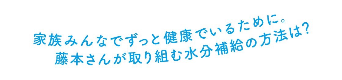 家族みんなでずっと健康でいるために。 藤本さんが取り組む水分補給の方法は?