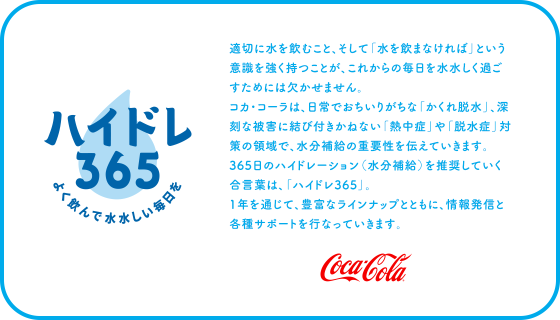 適切に水を飲むこと、そして「水を飲まなければ」と いう意識を強く持つことが、これからの毎日を水水しく 過ごすためには欠かせません。 コカ・コーラは、日常でおちいりがちな「かくれ脱水」、 深刻な被害に結びつきかねない「脱水症」や「熱中症・ ウェルネス対策」の領域で、水分補給の重要性を 伝えていきます。365日のハイドレーション(水分補給) を推奨していく合言葉は、「ハイドレ365」。 1年を通じて、豊富なラインナップとともに、 情報発信と各種サポートを行なっていきます。