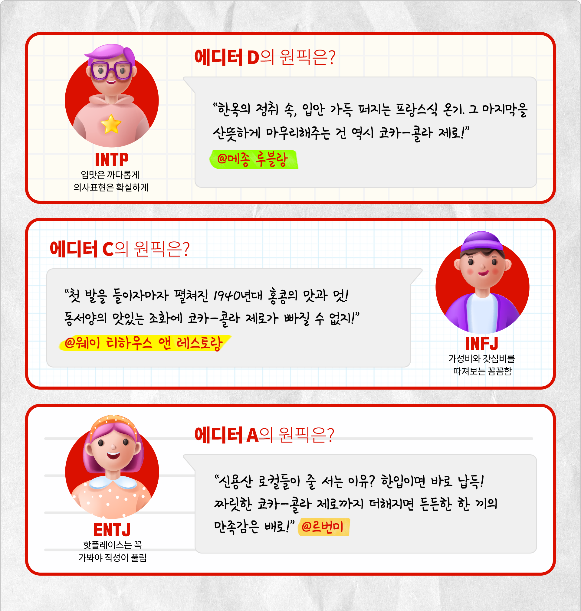 입맛은 까다롭게 의사표현은 확실하게 에디터 D의 원픽은? 한옥의 정취 속, 입안 가득 퍼지는 프랑스식 온기. 그 마지막을 산뜻하게 마무리해주는 건 역시 코카-콜라 제로! @메종 루블랑 가성비와 갓심비를 따져보는 꼼꼼함 INFJ 에디터 C의 원픽은? 첫 발을 들이자마자 펼쳐진 1940년대 홍콩의 맛과 멋! 동서양의 맛있는 조화에 코카-콜라 제로가 빠질 수 없지! @웨이 티하우스 앤 레스토랑 핫플레이스는 꼭 가봐야 직성이 풀림 ENTJ 에디터 A의 원픽은? 신용산 로컬들이 줄 서는 이유? 한입이면 바로 납득! 짜릿한 코카-콜라 제로까지 더해지면 든든한 한 끼의 만족감은 배로! @ 르번미
