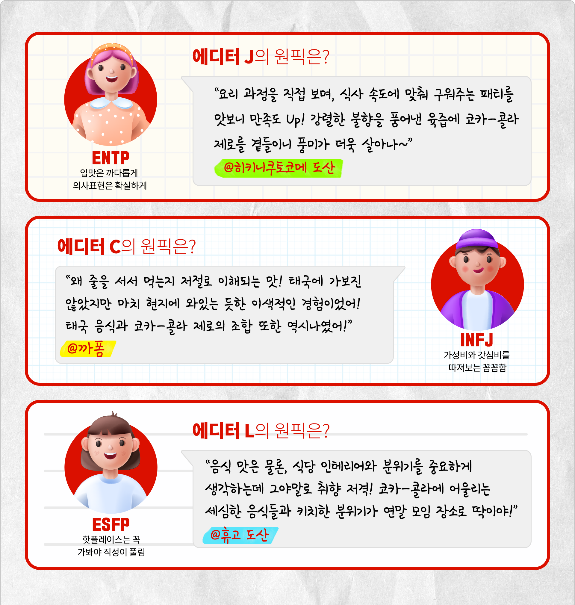입맛은 까다롭게, 의사표현은 확실하게! ENTP 에디터 J의 원픽은? 요리 과정을 직접 보며, 식사 속도에 맞춰 구워주는 패티를 맛보니 만족도 up! 강렬한 불향을 품어낸 육즙에 코카-콜라 제로를 곁들이니 풍미가 더욱 살아나~ @히키쿠토코메 도산 가성비와 갓심비를 따져보는 꼼꼼함 INFJ 에디터 C의 원픽은? 왜 줄을 서서 먹는지 저절로 이해되는 맛! 태국에 가보진 않았지만 마치 현지에 와있는 듯 한 이색적인 경험이었어! 태국음식과 코카-콜라 제로의 조합 또한 역시나였어! @까폼 핫플레이스는 꼭 가봐야 직성이 풀림 ESFP 에디터 L의 원픽은? 음식 맛은 물론, 식당 인테리어와 분위기를 중요하게 생각하는데 그야말로 취향 저격! 코카-콜라에 어울리는 세심한 음식들과 키치한 분위기가 연말 모임 장소로 딱이야! @휴고도산