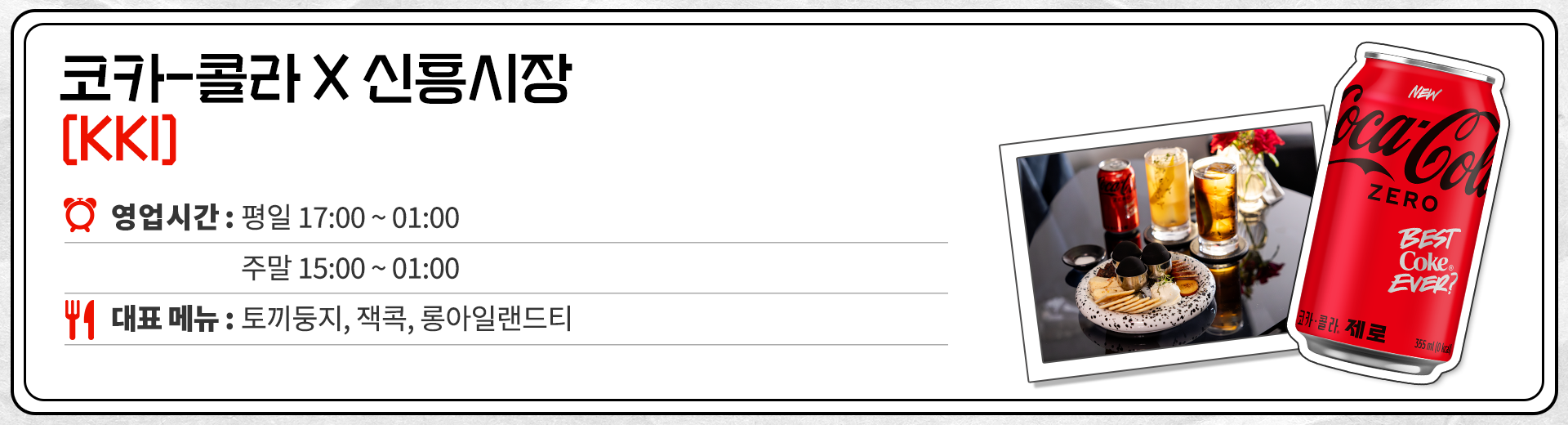 코카-콜라 X 신흥시장 KKI 영업시간 : 평일 17:00 ~ 01:00 주말 : 15:00 ~ 01:00 대표메뉴 : 토끼둥지, 코카-콜라 베이스 칵테일(잭콕, 롱아일랜드티 등)