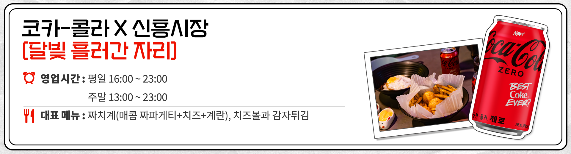 코카-콜라 X 신흥시장 달빛 흘러간 자리 영업시간 : 평일 16:00 ~ 23:00 주말 13:00 ~ 23:00 대표메뉴 : 짜치계(매콤 짜파게티 + 치즈 + 계란), 치즈볼과 감자튀김